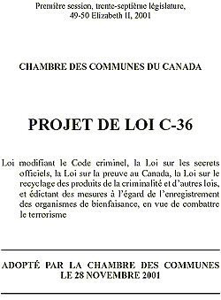 Government of Canada Introduces Anti-Terrorism Act

The Government of Canada is determined to take steps to combat terrorism and terrorist activities at home and abroad. Tough new anti-terrorism measures strike an appropriate balance between respecting Canadian values of fairness and respect for human rights while helping to ensure that Canadians and the global community are better protected.
The package: creates measures to identify, prosecute, convict and punish terrorist groups; provides new investigative tools to law enforcement and national security agencies; and ensures that Canadian values of respect and fairness are preserved and the root causes of hatred are addressed through stronger laws against hate crimes and propaganda. 

Bill C-36 

An Act to amend the Criminal Code, the Official Secrets Act, the Canada Evidence Act, the Proceeds of Crime (Money Laundering) Act and other Acts, and to enact measures respecting the registration of charities, in order to combat terrorism.